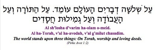 "Al Shlosah d'varim ha-olam omeid, Al ha-Torah, v'al ha-avocah, v'al g'milut chasadim - The world stands upon three things: On Torah, worship and loving deeds." (Pirke Avot 1:2)