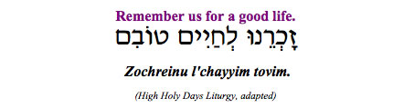 "Zochreinu l'chayyim tovim - Remember us for a good life." (High Holy Days Liturgy, adapted)